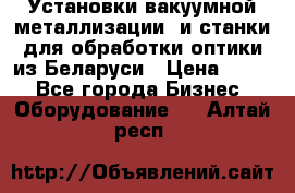 Установки вакуумной металлизации  и станки для обработки оптики из Беларуси › Цена ­ 100 - Все города Бизнес » Оборудование   . Алтай респ.